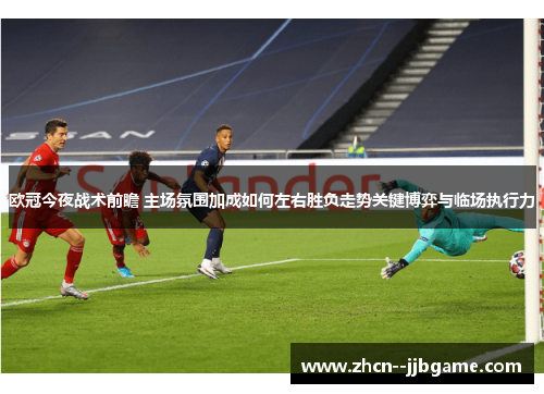 欧冠今夜战术前瞻 主场氛围加成如何左右胜负走势关键博弈与临场执行力
