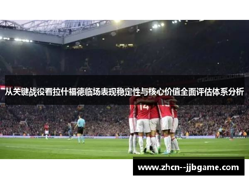 从关键战役看拉什福德临场表现稳定性与核心价值全面评估体系分析