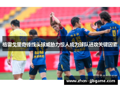 格雷戈里奇锋线头球威胁力惊人成为球队进攻关键因素 格雷戈里奇锋线头球威胁力惊人成为球队进攻关键因素